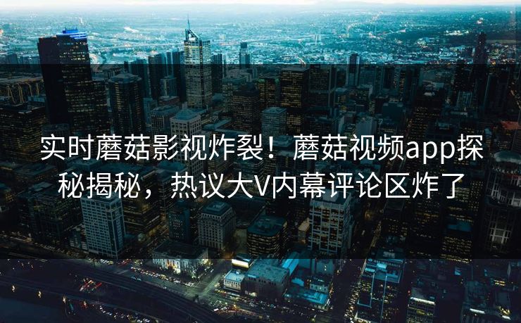 实时蘑菇影视炸裂！蘑菇视频app探秘揭秘，热议大V内幕评论区炸了