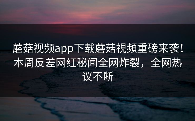 蘑菇视频app下载蘑菇視頻重磅来袭！本周反差网红秘闻全网炸裂，全网热议不断