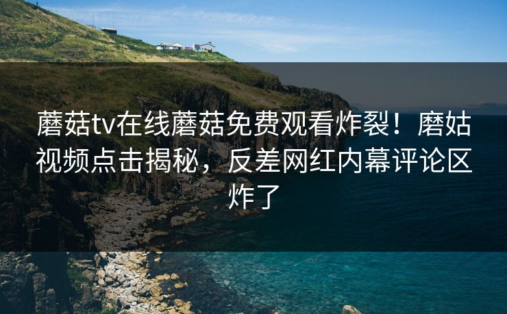 蘑菇tv在线蘑菇免费观看炸裂！磨姑视频点击揭秘，反差网红内幕评论区炸了