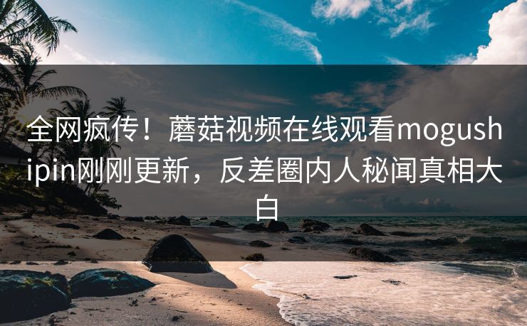 全网疯传！蘑菇视频在线观看mogushipin刚刚更新，反差圈内人秘闻真相大白