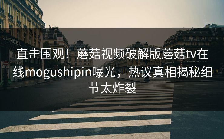 直击围观！蘑菇视频破解版蘑菇tv在线mogushipin曝光，热议真相揭秘细节太炸裂
