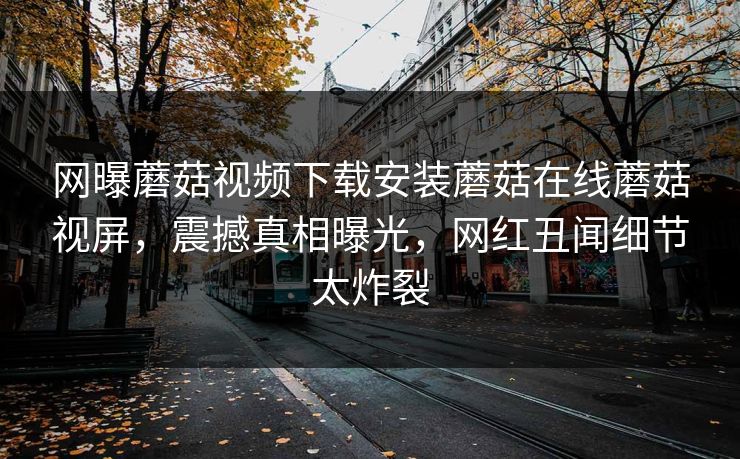 网曝蘑菇视频下载安装蘑菇在线蘑菇视屏，震撼真相曝光，网红丑闻细节太炸裂