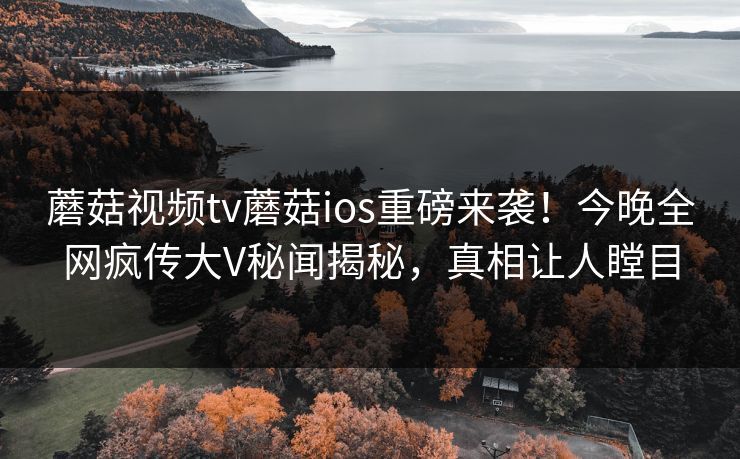 蘑菇视频tv蘑菇ios重磅来袭！今晚全网疯传大V秘闻揭秘，真相让人瞠目