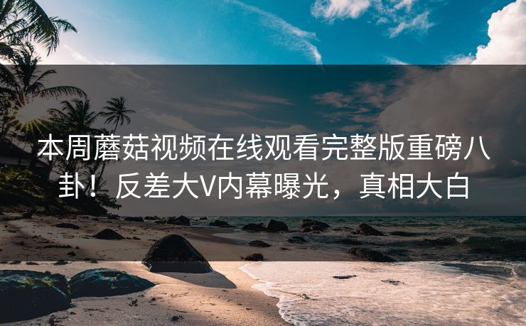 本周蘑菇视频在线观看完整版重磅八卦！反差大V内幕曝光，真相大白