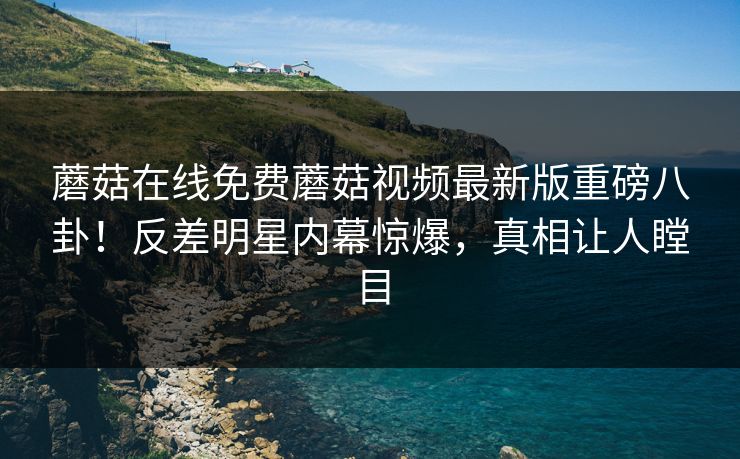 蘑菇在线免费蘑菇视频最新版重磅八卦！反差明星内幕惊爆，真相让人瞠目