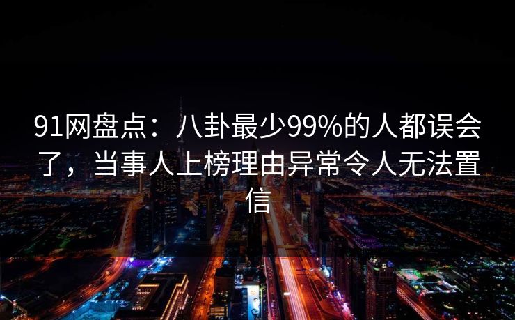 91网盘点：八卦最少99%的人都误会了，当事人上榜理由异常令人无法置信