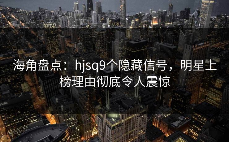 海角盘点：hjsq9个隐藏信号，明星上榜理由彻底令人震惊