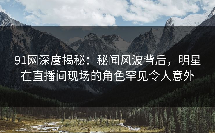91网深度揭秘：秘闻风波背后，明星在直播间现场的角色罕见令人意外