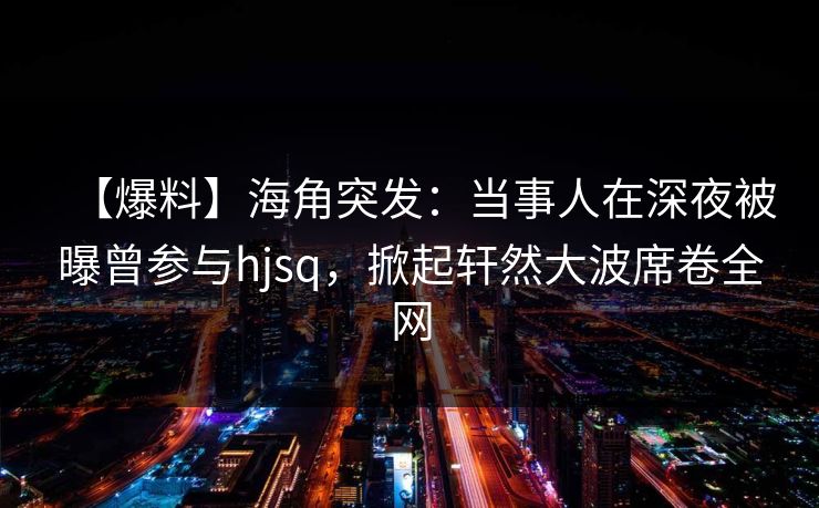 【爆料】海角突发：当事人在深夜被曝曾参与hjsq，掀起轩然大波席卷全网