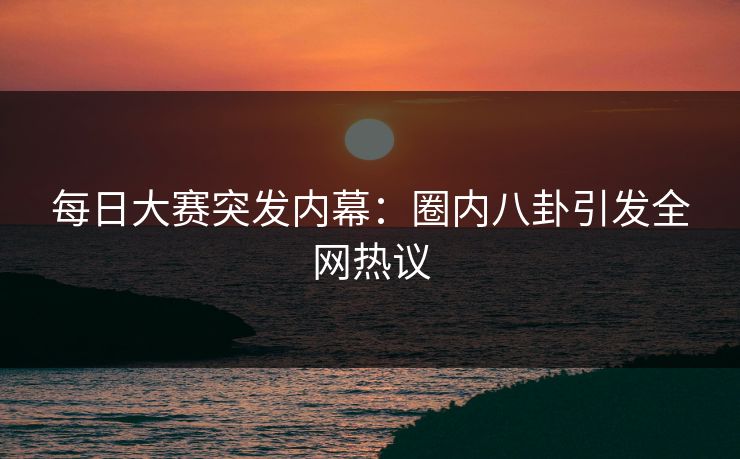 每日大赛突发内幕：圈内八卦引发全网热议
