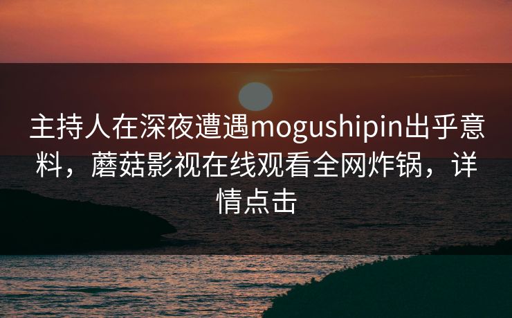 主持人在深夜遭遇mogushipin出乎意料，蘑菇影视在线观看全网炸锅，详情点击