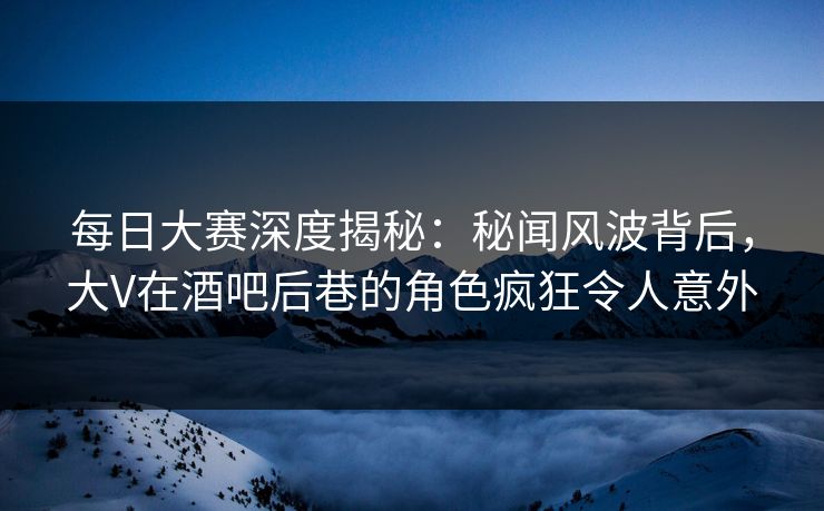 每日大赛深度揭秘：秘闻风波背后，大V在酒吧后巷的角色疯狂令人意外