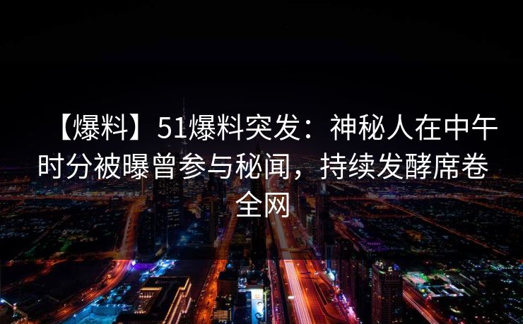【爆料】51爆料突发：神秘人在中午时分被曝曾参与秘闻，持续发酵席卷全网