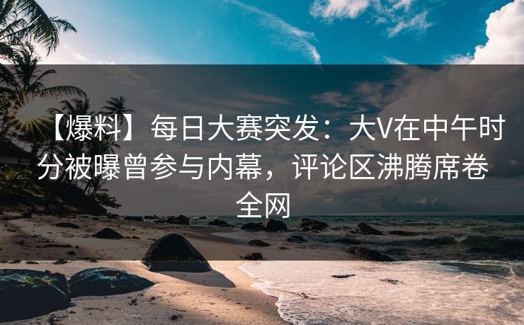 【爆料】每日大赛突发：大V在中午时分被曝曾参与内幕，评论区沸腾席卷全网