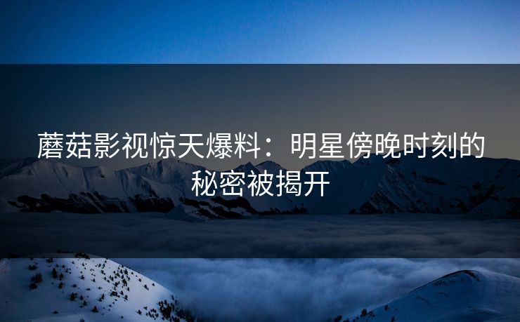 蘑菇影视惊天爆料：明星傍晚时刻的秘密被揭开