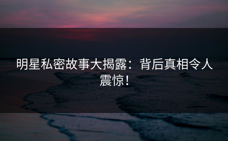 明星私密故事大揭露：背后真相令人震惊！