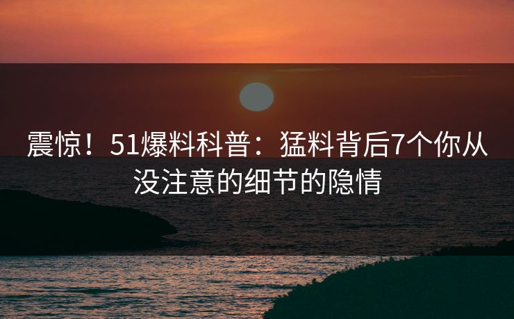 震惊！51爆料科普：猛料背后7个你从没注意的细节的隐情