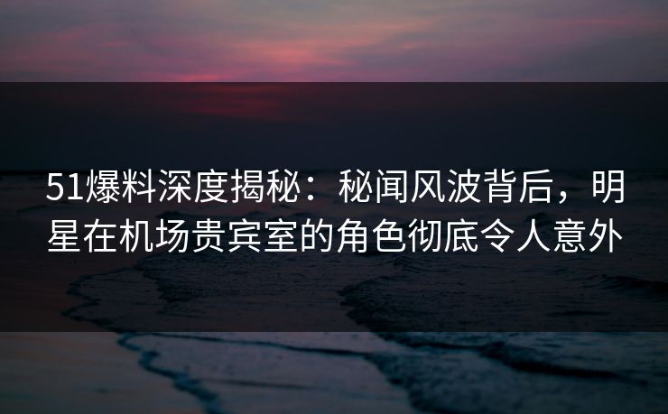 51爆料深度揭秘：秘闻风波背后，明星在机场贵宾室的角色彻底令人意外