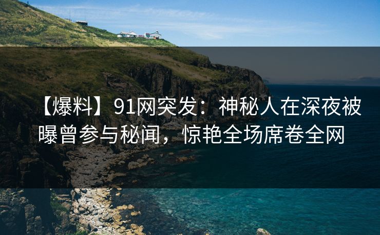 【爆料】91网突发:神秘人在深夜被曝曾参与秘闻,惊艳全场席卷全网