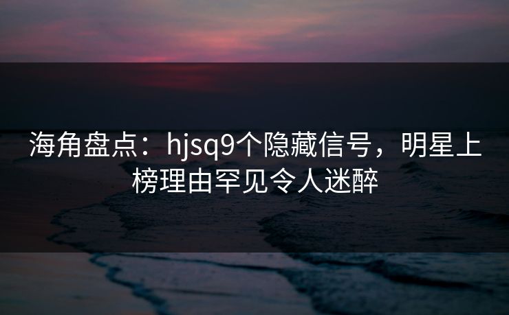 海角盘点:hjsq9个隐藏信号,明星上榜理由罕见令人迷醉
