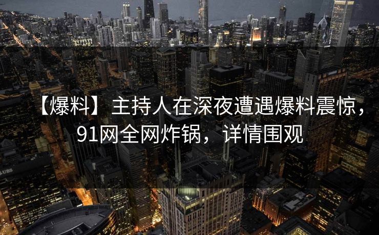 【爆料】主持人在深夜遭遇爆料震惊,91网全网炸锅,详情围观