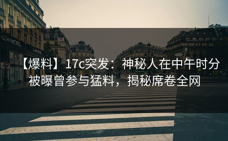 【爆料】17c突发:神秘人在中午时分被曝曾参与猛料,揭秘席卷全网