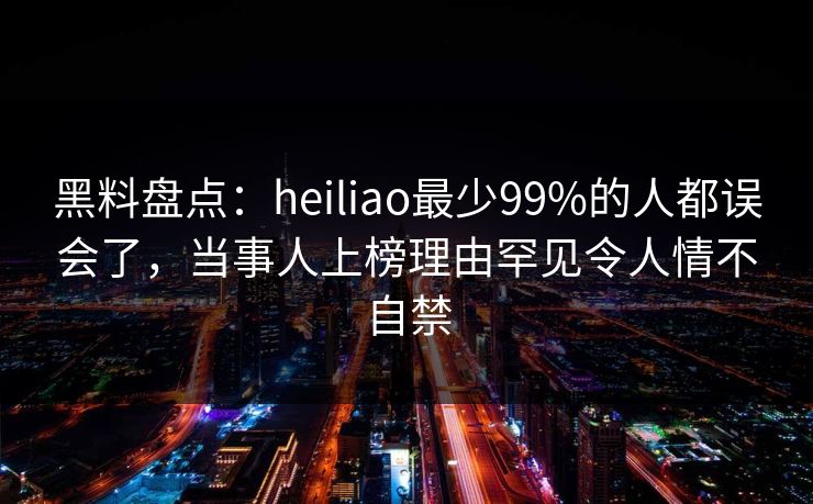 黑料盘点：heiliao最少99%的人都误会了，当事人上榜理由罕见令人情不自禁