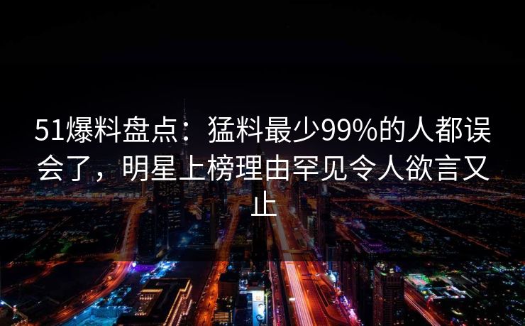 51爆料盘点：猛料最少99%的人都误会了，明星上榜理由罕见令人欲言又止