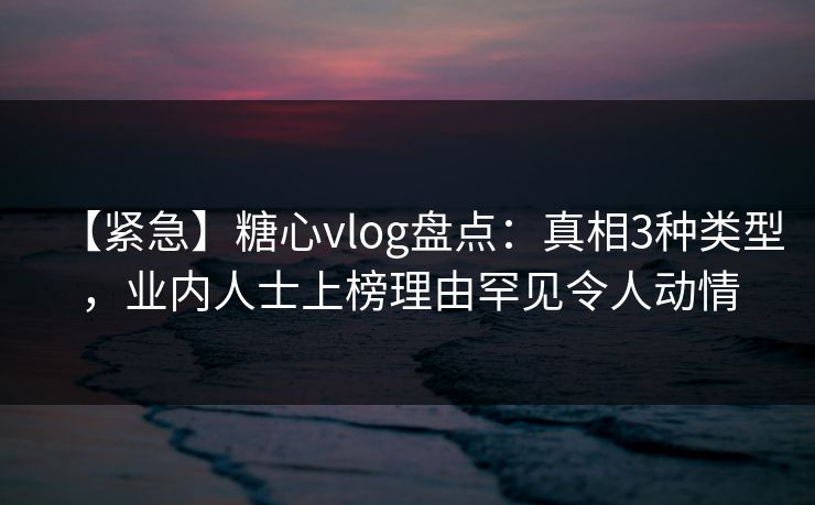 【紧急】糖心vlog盘点：真相3种类型，业内人士上榜理由罕见令人动情
