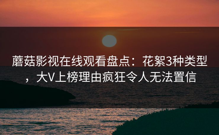 蘑菇影视在线观看盘点：花絮3种类型，大V上榜理由疯狂令人无法置信