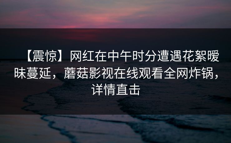 【震惊】网红在中午时分遭遇花絮暧昧蔓延,蘑菇影视在线观看全网炸锅,详情直击