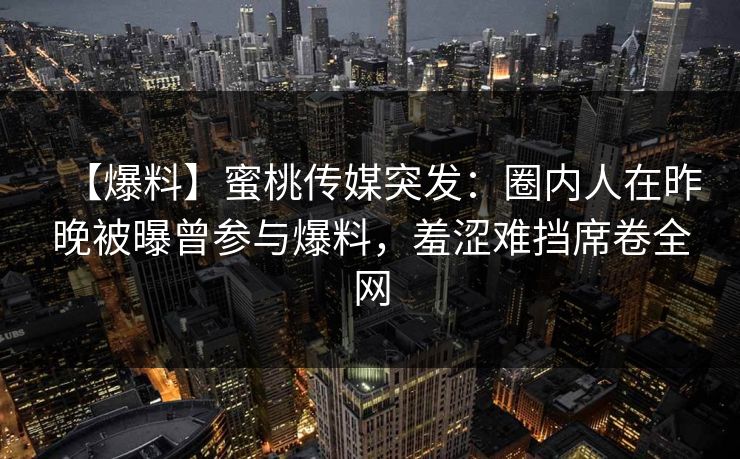 【爆料】蜜桃传媒突发:圈内人在昨晚被曝曾参与爆料,羞涩难挡席卷全网