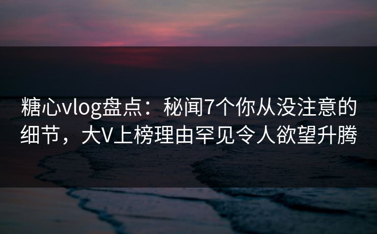 糖心vlog盘点:秘闻7个你从没注意的细节,大V上榜理由罕见令人欲望升腾