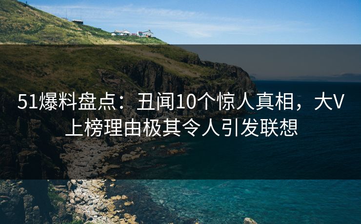 51爆料盘点:丑闻10个惊人真相,大V上榜理由极其令人引发联想