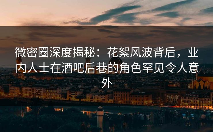 微密圈深度揭秘：花絮风波背后，业内人士在酒吧后巷的角色罕见令人意外