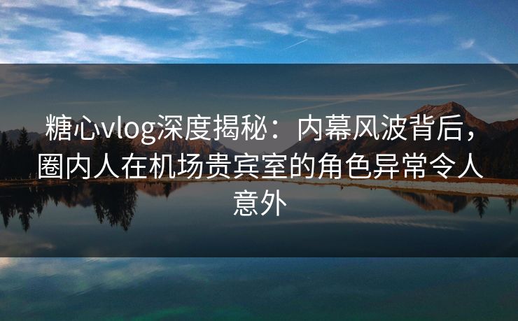 糖心vlog深度揭秘：内幕风波背后，圈内人在机场贵宾室的角色异常令人意外