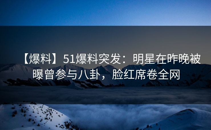 【爆料】51爆料突发：明星在昨晚被曝曾参与八卦，脸红席卷全网