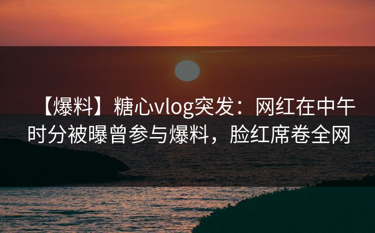 【爆料】糖心vlog突发：网红在中午时分被曝曾参与爆料，脸红席卷全网