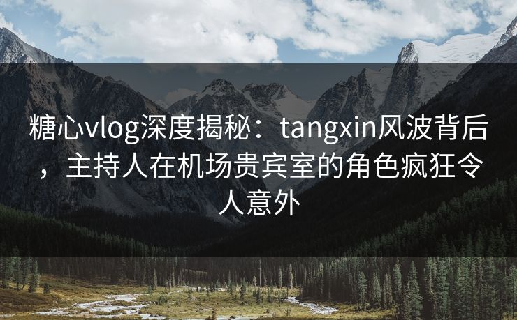 糖心vlog深度揭秘：tangxin风波背后，主持人在机场贵宾室的角色疯狂令人意外