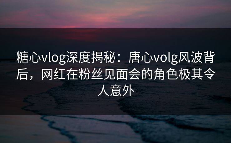 糖心vlog深度揭秘：唐心volg风波背后，网红在粉丝见面会的角色极其令人意外