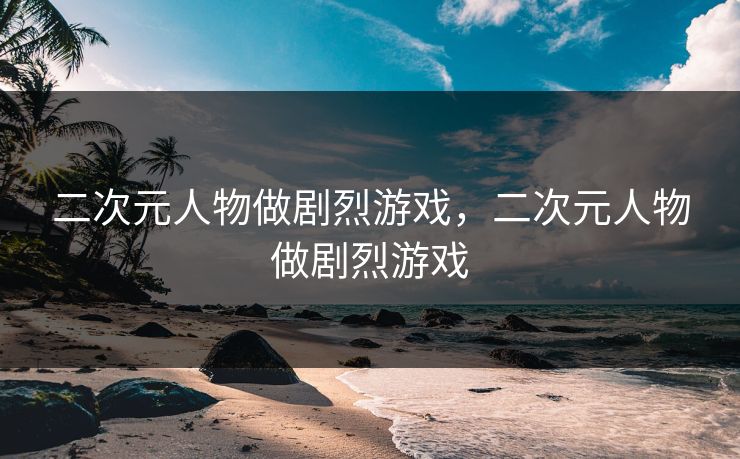 二次元人物做剧烈游戏，二次元人物做剧烈游戏