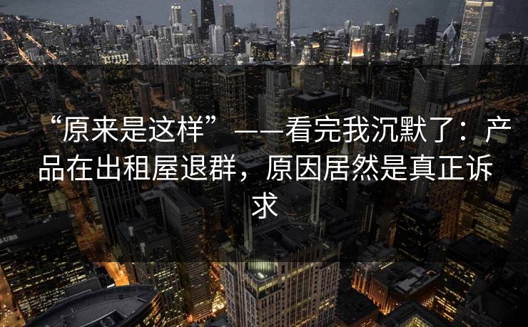 “原来是这样”——看完我沉默了：产品在出租屋退群，原因居然是真正诉求