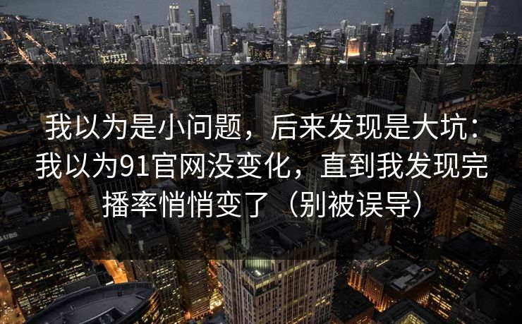 我以为是小问题，后来发现是大坑：我以为91官网没变化，直到我发现完播率悄悄变了（别被误导）