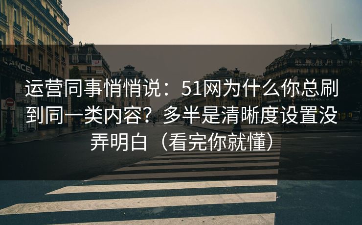 运营同事悄悄说：51网为什么你总刷到同一类内容？多半是清晰度设置没弄明白（看完你就懂）