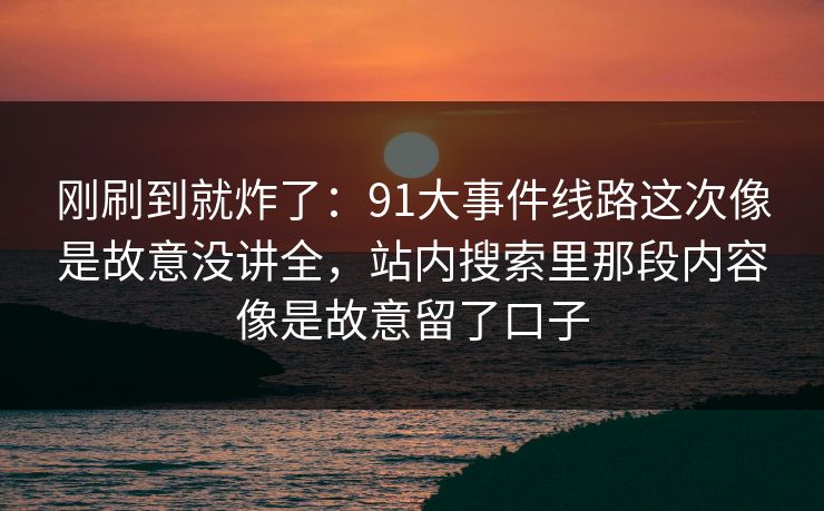 刚刷到就炸了：91大事件线路这次像是故意没讲全，站内搜索里那段内容像是故意留了口子