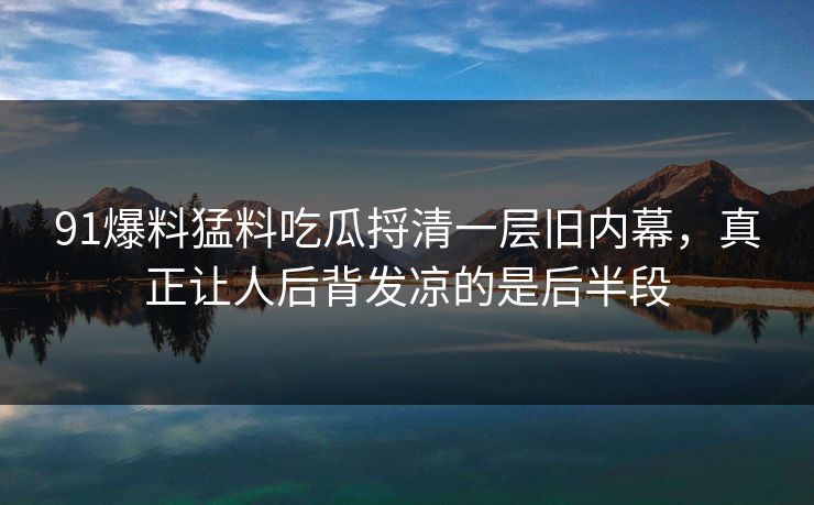 91爆料猛料吃瓜捋清一层旧内幕，真正让人后背发凉的是后半段