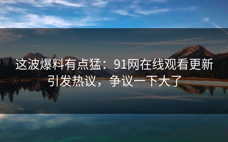 这波爆料有点猛：91网在线观看更新引发热议，争议一下大了